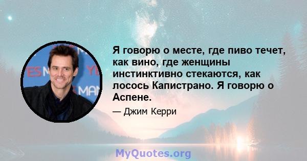 Я говорю о месте, где пиво течет, как вино, где женщины инстинктивно стекаются, как лосось Капистрано. Я говорю о Аспене.