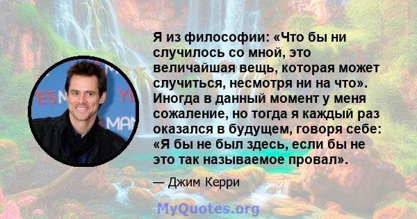 Я из философии: «Что бы ни случилось со мной, это величайшая вещь, которая может случиться, несмотря ни на что». Иногда в данный момент у меня сожаление, но тогда я каждый раз оказался в будущем, говоря себе: «Я бы не