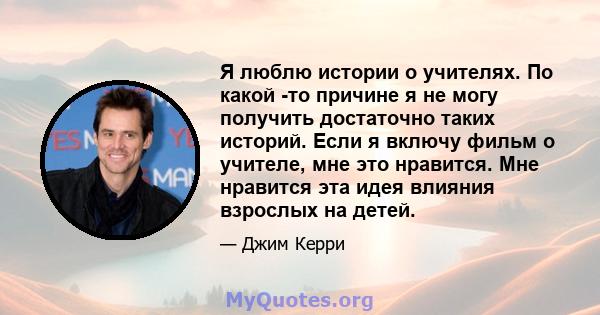 Я люблю истории о учителях. По какой -то причине я не могу получить достаточно таких историй. Если я включу фильм о учителе, мне это нравится. Мне нравится эта идея влияния взрослых на детей.