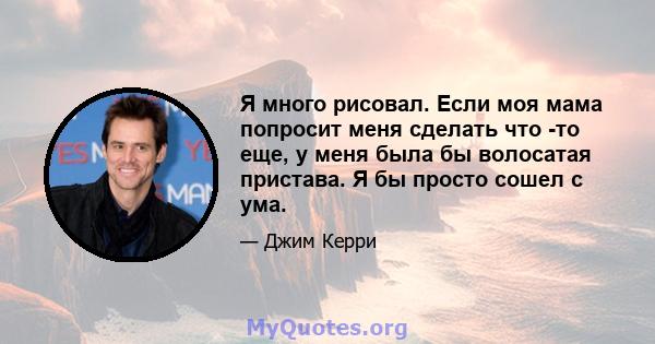 Я много рисовал. Если моя мама попросит меня сделать что -то еще, у меня была бы волосатая пристава. Я бы просто сошел с ума.