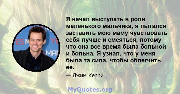 Я начал выступать в роли маленького мальчика, я пытался заставить мою маму чувствовать себя лучше и смеяться, потому что она все время была больной и больна. Я узнал, что у меня была та сила, чтобы облегчить ее.