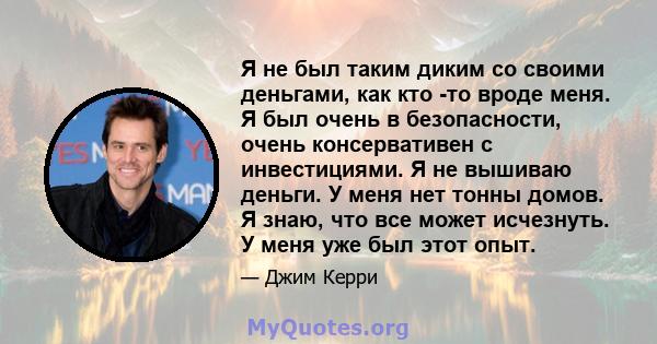 Я не был таким диким со своими деньгами, как кто -то вроде меня. Я был очень в безопасности, очень консервативен с инвестициями. Я не вышиваю деньги. У меня нет тонны домов. Я знаю, что все может исчезнуть. У меня уже