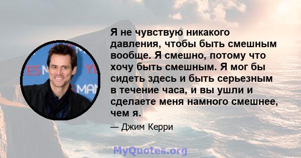 Я не чувствую никакого давления, чтобы быть смешным вообще. Я смешно, потому что хочу быть смешным. Я мог бы сидеть здесь и быть серьезным в течение часа, и вы ушли и сделаете меня намного смешнее, чем я.