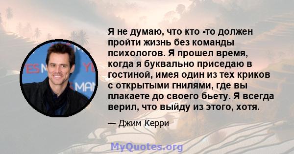 Я не думаю, что кто -то должен пройти жизнь без команды психологов. Я прошел время, когда я буквально приседаю в гостиной, имея один из тех криков с открытыми гнилями, где вы плакаете до своего бьету. Я всегда верил,