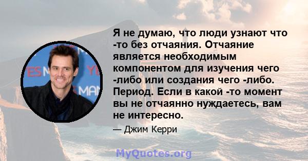 Я не думаю, что люди узнают что -то без отчаяния. Отчаяние является необходимым компонентом для изучения чего -либо или создания чего -либо. Период. Если в какой -то момент вы не отчаянно нуждаетесь, вам не интересно.