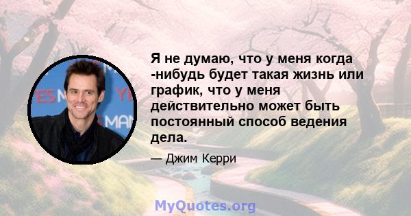 Я не думаю, что у меня когда -нибудь будет такая жизнь или график, что у меня действительно может быть постоянный способ ведения дела.