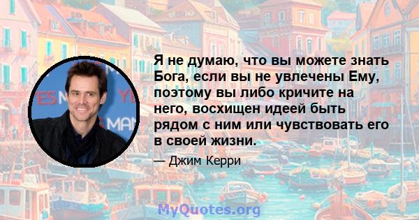 Я не думаю, что вы можете знать Бога, если вы не увлечены Ему, поэтому вы либо кричите на него, восхищен идеей быть рядом с ним или чувствовать его в своей жизни.