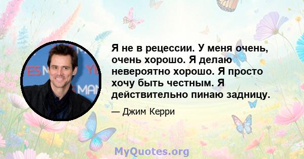 Я не в рецессии. У меня очень, очень хорошо. Я делаю невероятно хорошо. Я просто хочу быть честным. Я действительно пинаю задницу.