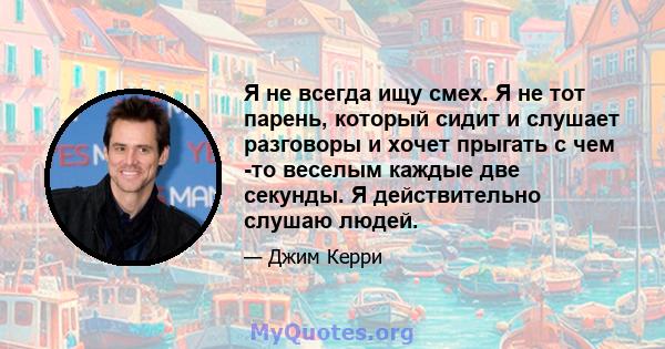 Я не всегда ищу смех. Я не тот парень, который сидит и слушает разговоры и хочет прыгать с чем -то веселым каждые две секунды. Я действительно слушаю людей.