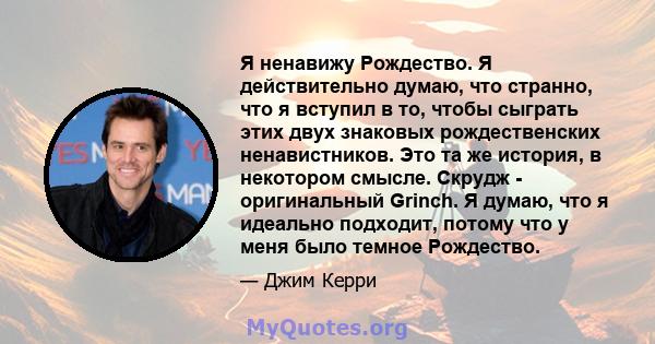 Я ненавижу Рождество. Я действительно думаю, что странно, что я вступил в то, чтобы сыграть этих двух знаковых рождественских ненавистников. Это та же история, в некотором смысле. Скрудж - оригинальный Grinch. Я думаю,