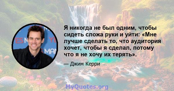 Я никогда не был одним, чтобы сидеть сложа руки и уйти: «Мне лучше сделать то, что аудитория хочет, чтобы я сделал, потому что я не хочу их терять».