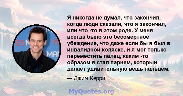 Я никогда не думал, что закончил, когда люди сказали, что я закончил, или что -то в этом роде. У меня всегда было это бессмертное убеждение, что даже если бы я был в инвалидной коляске, и я мог только переместить палец, 