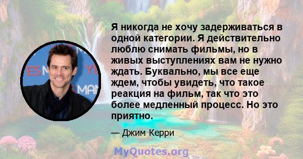 Я никогда не хочу задерживаться в одной категории. Я действительно люблю снимать фильмы, но в живых выступлениях вам не нужно ждать. Буквально, мы все еще ждем, чтобы увидеть, что такое реакция на фильм, так что это