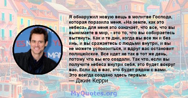 Я обнаружил новую вещь в молитве Господа, которая поразила меня. «На земле, как это небеса» для меня это означает, что все, что вы вынимаете в мир, - это то, что вы собираетесь вытянуть. Как и те дни, когда вы все ян и