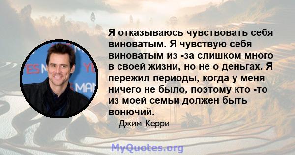 Я отказываюсь чувствовать себя виноватым. Я чувствую себя виноватым из -за слишком много в своей жизни, но не о деньгах. Я пережил периоды, когда у меня ничего не было, поэтому кто -то из моей семьи должен быть вонючий.