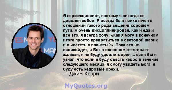 Я перфекционист, поэтому я никогда не доволен собой. Я всегда был психотичен в отношении такого рода вещей-в хорошем пути. Я очень дисциплинирован. Как и еда и все это, я всегда хочу: «Как я могу в конечном итоге просто 