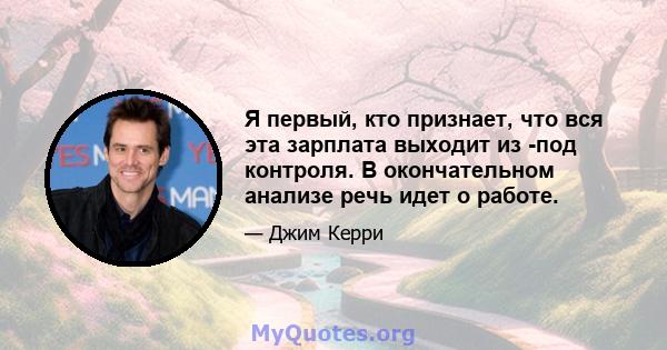 Я первый, кто признает, что вся эта зарплата выходит из -под контроля. В окончательном анализе речь идет о работе.