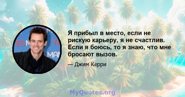 Я прибыл в место, если не рискую карьеру, я не счастлив. Если я боюсь, то я знаю, что мне бросают вызов.