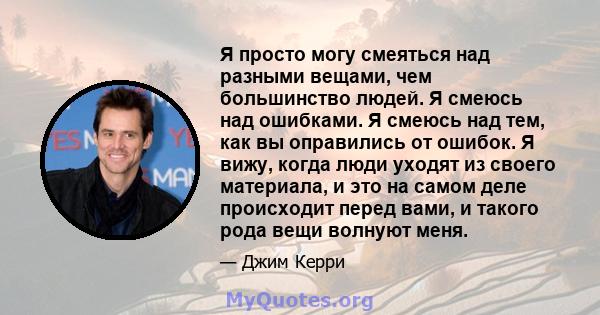 Я просто могу смеяться над разными вещами, чем большинство людей. Я смеюсь над ошибками. Я смеюсь над тем, как вы оправились от ошибок. Я вижу, когда люди уходят из своего материала, и это на самом деле происходит перед 