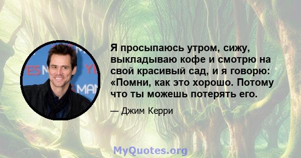 Я просыпаюсь утром, сижу, выкладываю кофе и смотрю на свой красивый сад, и я говорю: «Помни, как это хорошо. Потому что ты можешь потерять его.