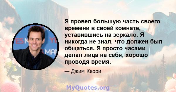 Я провел большую часть своего времени в своей комнате, уставившись на зеркало. Я никогда не знал, что должен был общаться. Я просто часами делал лица на себя, хорошо проводя время.