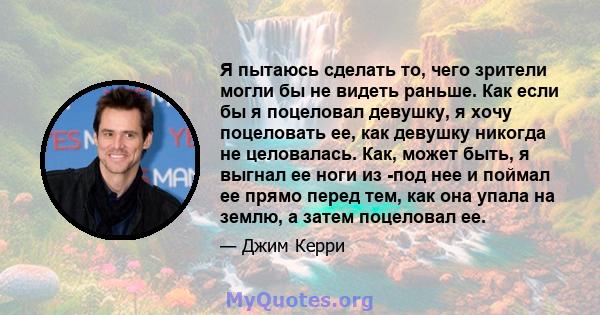 Я пытаюсь сделать то, чего зрители могли бы не видеть раньше. Как если бы я поцеловал девушку, я хочу поцеловать ее, как девушку никогда не целовалась. Как, может быть, я выгнал ее ноги из -под нее и поймал ее прямо