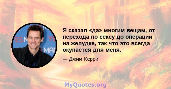 Я сказал «да» многим вещам, от перехода по сексу до операции на желудке, так что это всегда окупается для меня.