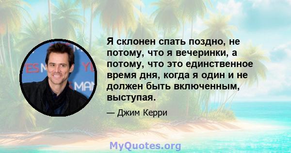 Я склонен спать поздно, не потому, что я вечеринки, а потому, что это единственное время дня, когда я один и не должен быть включенным, выступая.