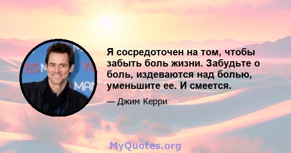 Я сосредоточен на том, чтобы забыть боль жизни. Забудьте о боль, издеваются над болью, уменьшите ее. И смеется.