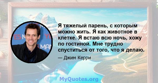 Я тяжелый парень, с которым можно жить. Я как животное в клетке. Я встаю всю ночь, хожу по гостиной. Мне трудно спуститься от того, что я делаю.