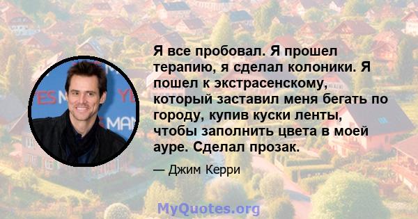 Я все пробовал. Я прошел терапию, я сделал колоники. Я пошел к экстрасенскому, который заставил меня бегать по городу, купив куски ленты, чтобы заполнить цвета в моей ауре. Сделал прозак.