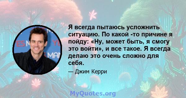 Я всегда пытаюсь усложнить ситуацию. По какой -то причине я пойду: «Ну, может быть, я смогу это войти», и все такое. Я всегда делаю это очень сложно для себя.