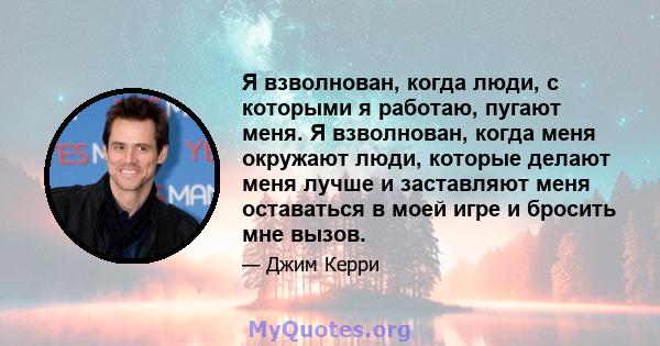 Я взволнован, когда люди, с которыми я работаю, пугают меня. Я взволнован, когда меня окружают люди, которые делают меня лучше и заставляют меня оставаться в моей игре и бросить мне вызов.