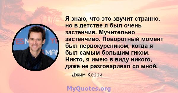 Я знаю, что это звучит странно, но в детстве я был очень застенчив. Мучительно застенчиво. Поворотный момент был первокурсником, когда я был самым большим гиком. Никто, я имею в виду никого, даже не разговаривал со мной.