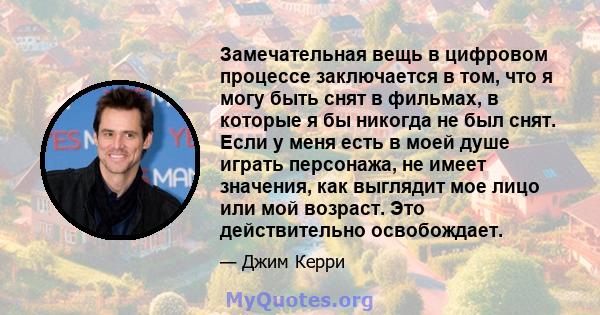 Замечательная вещь в цифровом процессе заключается в том, что я могу быть снят в фильмах, в которые я бы никогда не был снят. Если у меня есть в моей душе играть персонажа, не имеет значения, как выглядит мое лицо или