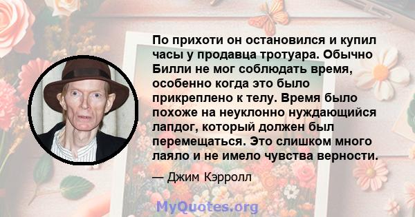 По прихоти он остановился и купил часы у продавца тротуара. Обычно Билли не мог соблюдать время, особенно когда это было прикреплено к телу. Время было похоже на неуклонно нуждающийся лапдог, который должен был