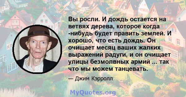 Вы росли. И дождь остается на ветвях дерева, которое когда -нибудь будет править землей. И хорошо, что есть дождь. Он очищает месяц ваших жалких выражений радуги, и он очищает улицы безмолвных армий ... так что мы можем 