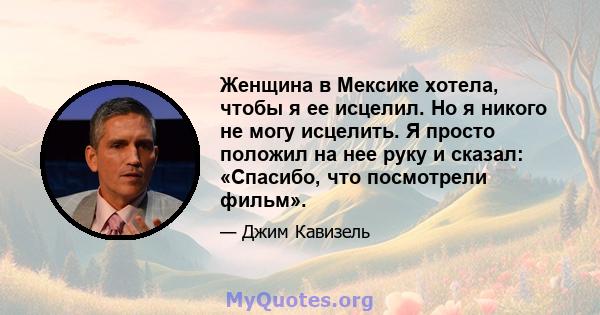 Женщина в Мексике хотела, чтобы я ее исцелил. Но я никого не могу исцелить. Я просто положил на нее руку и сказал: «Спасибо, что посмотрели фильм».