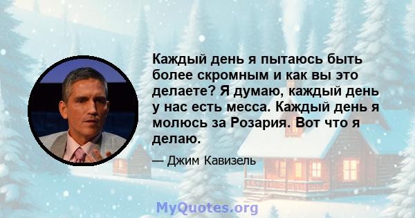 Каждый день я пытаюсь быть более скромным и как вы это делаете? Я думаю, каждый день у нас есть месса. Каждый день я молюсь за Розария. Вот что я делаю.