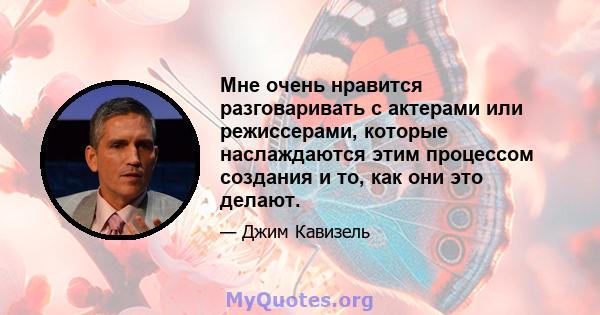 Мне очень нравится разговаривать с актерами или режиссерами, которые наслаждаются этим процессом создания и то, как они это делают.