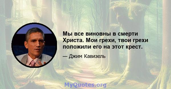 Мы все виновны в смерти Христа. Мои грехи, твои грехи положили его на этот крест.