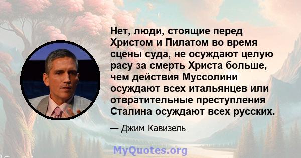 Нет, люди, стоящие перед Христом и Пилатом во время сцены суда, не осуждают целую расу за смерть Христа больше, чем действия Муссолини осуждают всех итальянцев или отвратительные преступления Сталина осуждают всех