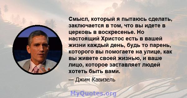 Смысл, который я пытаюсь сделать, заключается в том, что вы идете в церковь в воскресенье. Но настоящий Христос есть в вашей жизни каждый день, будь то парень, которого вы помогаете на улице, как вы живете своей жизнью, 