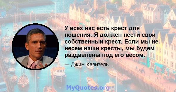 У всех нас есть крест для ношения. Я должен нести свой собственный крест. Если мы не несем наши кресты, мы будем раздавлены под его весом.