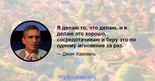 Я делаю то, что делаю, и я делаю это хорошо, сосредотачиваю и беру это по одному мгновение за раз.