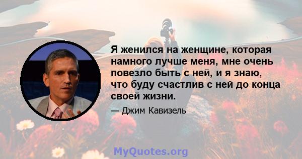 Я женился на женщине, которая намного лучше меня, мне очень повезло быть с ней, и я знаю, что буду счастлив с ней до конца своей жизни.