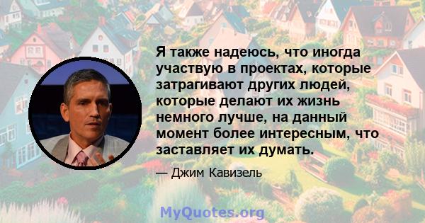 Я также надеюсь, что иногда участвую в проектах, которые затрагивают других людей, которые делают их жизнь немного лучше, на данный момент более интересным, что заставляет их думать.