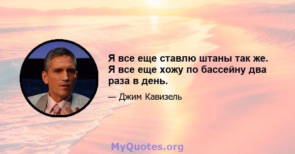 Я все еще ставлю штаны так же. Я все еще хожу по бассейну два раза в день.