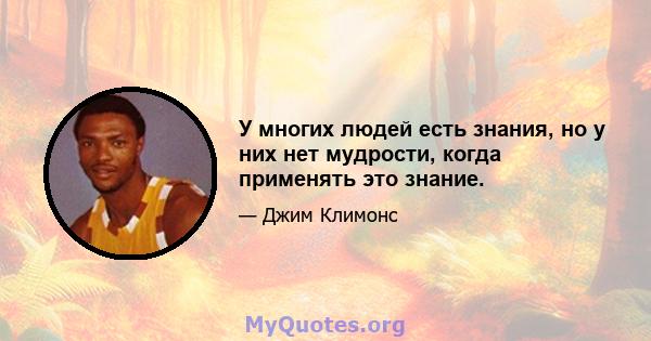 У многих людей есть знания, но у них нет мудрости, когда применять это знание.