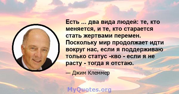 Есть ... два вида людей: те, кто меняется, и те, кто старается стать жертвами перемен. Поскольку мир продолжает идти вокруг нас, если я поддерживаю только статус -кво - если я не расту - тогда я отстаю.